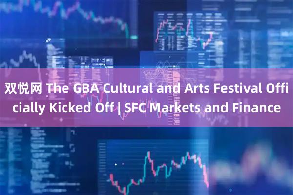 双悦网 The GBA Cultural and Arts Festival Officially Kicked Off | SFC Markets and Finance