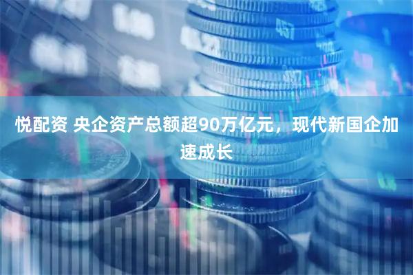 悦配资 央企资产总额超90万亿元，现代新国企加速成长