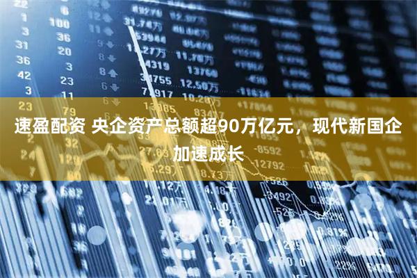 速盈配资 央企资产总额超90万亿元，现代新国企加速成长