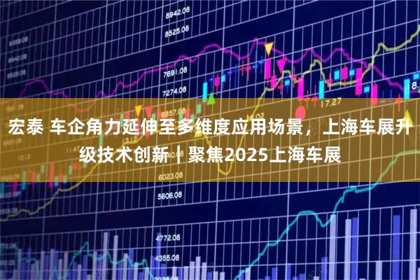 宏泰 车企角力延伸至多维度应用场景，上海车展升级技术创新｜聚焦2025上海车展