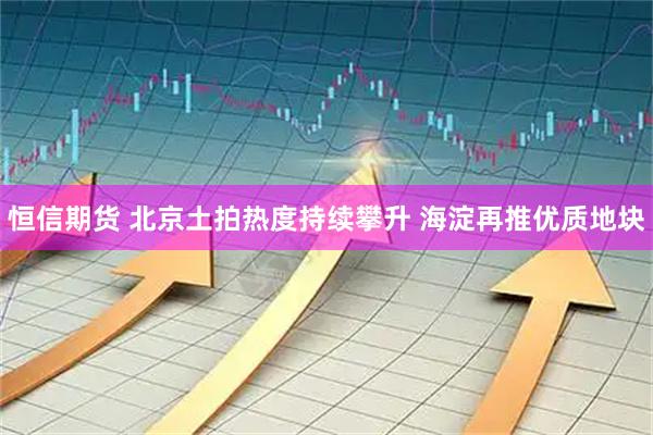 恒信期货 北京土拍热度持续攀升 海淀再推优质地块