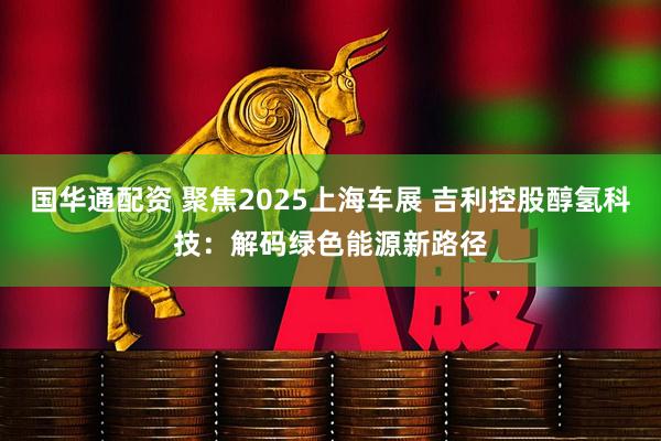 国华通配资 聚焦2025上海车展 吉利控股醇氢科技：解码绿色能源新路径