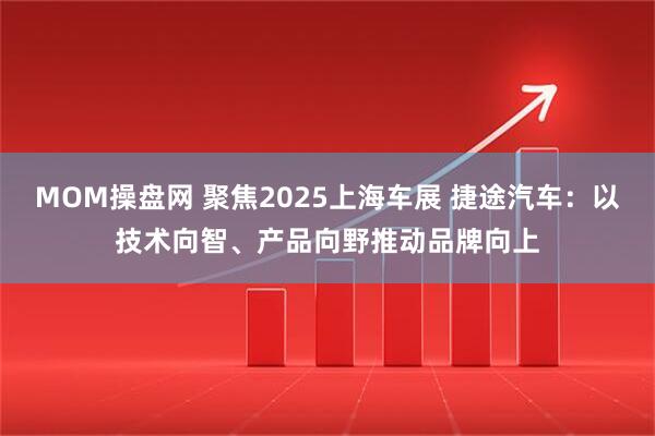MOM操盘网 聚焦2025上海车展 捷途汽车：以技术向智、产品向野推动品牌向上