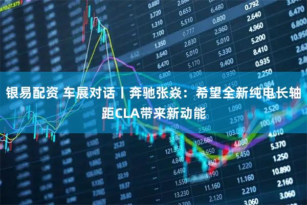 银易配资 车展对话丨奔驰张焱：希望全新纯电长轴距CLA带来新动能