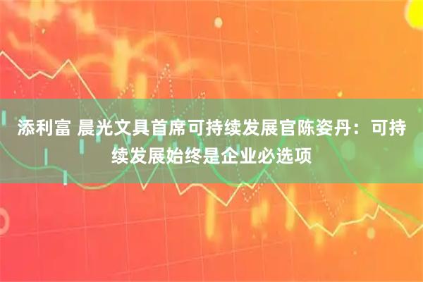 添利富 晨光文具首席可持续发展官陈姿丹：可持续发展始终是企业必选项