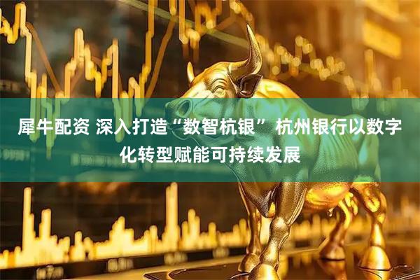 犀牛配资 深入打造“数智杭银” 杭州银行以数字化转型赋能可持续发展