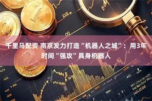千里马配资 南京发力打造“机器人之城”：用3年时间“强攻”具身机器人