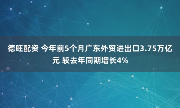 德旺配资 今年前5个月广东外贸进出口3.75万亿元 较去年同期增长4%