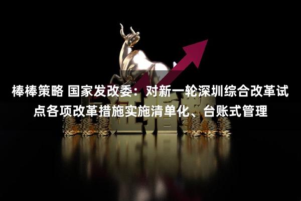 棒棒策略 国家发改委：对新一轮深圳综合改革试点各项改革措施实施清单化、台账式管理