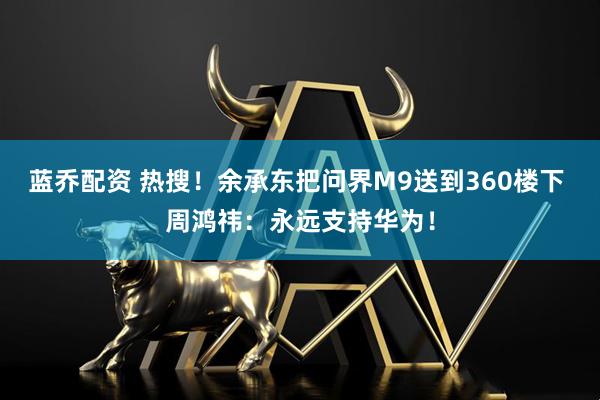 蓝乔配资 热搜！余承东把问界M9送到360楼下 周鸿祎：永远支持华为！