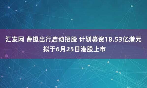 汇发网 曹操出行启动招股 计划募资18.53亿港元 拟于6月25日港股上市