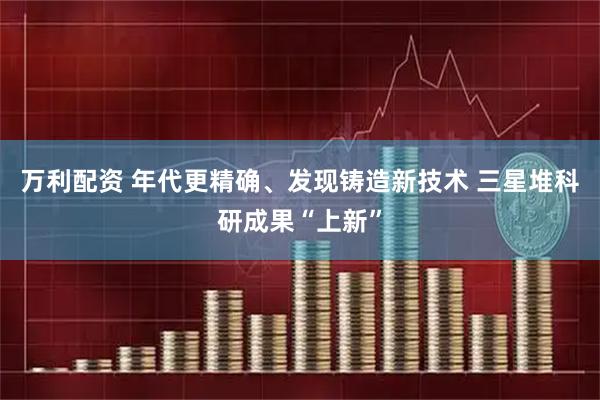 万利配资 年代更精确、发现铸造新技术 三星堆科研成果“上新”
