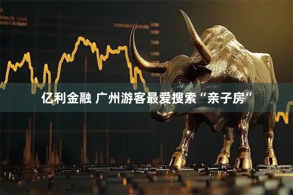 亿利金融 广州游客最爱搜索“亲子房”