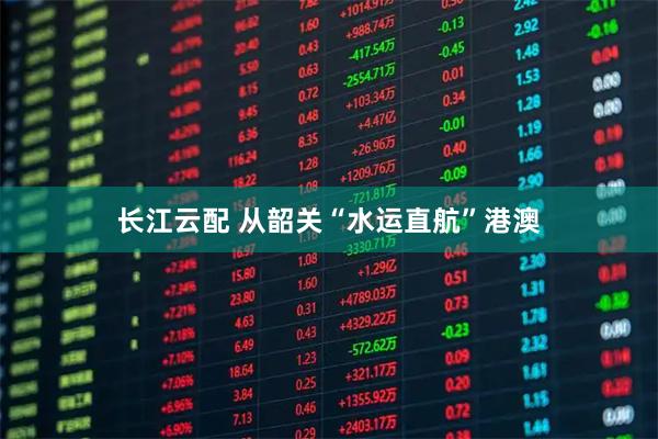 长江云配 从韶关“水运直航”港澳