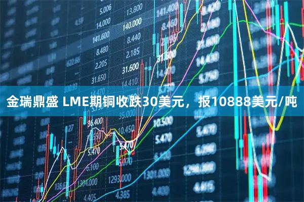 金瑞鼎盛 LME期铜收跌30美元，报10888美元/吨