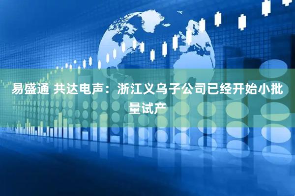 易盛通 共达电声：浙江义乌子公司已经开始小批量试产