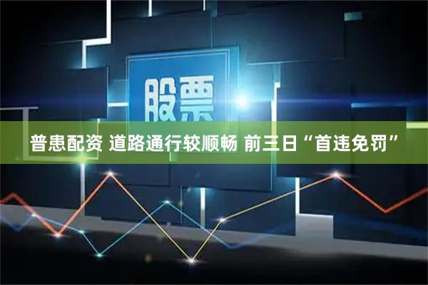 普患配资 道路通行较顺畅 前三日“首违免罚”