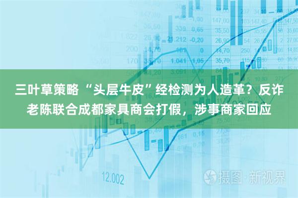三叶草策略 “头层牛皮”经检测为人造革？反诈老陈联合成都家具商会打假，涉事商家回应