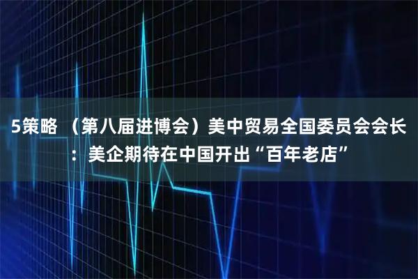 5策略 （第八届进博会）美中贸易全国委员会会长：美企期待在中国开出“百年老店”