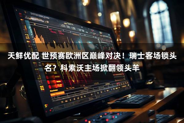 天鲜优配 世预赛欧洲区巅峰对决！瑞士客场锁头名？科索沃主场掀翻领头羊