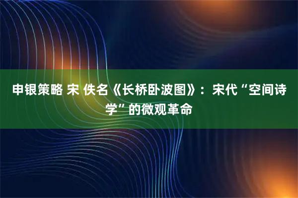 申银策略 宋 佚名《长桥卧波图》：宋代“空间诗学”的微观革命