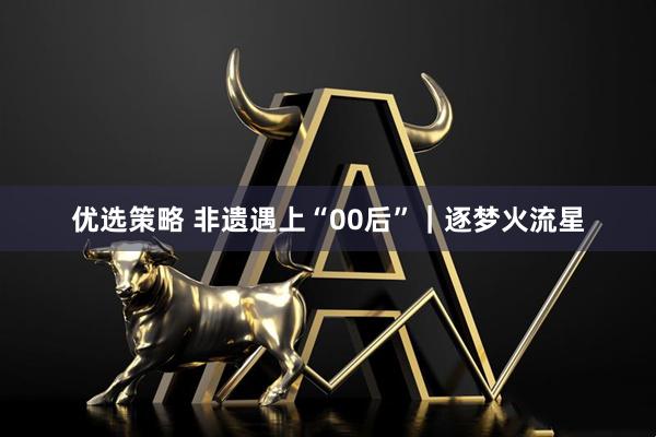 优选策略 非遗遇上“00后”｜逐梦火流星