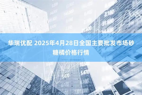 华瑞优配 2025年4月28日全国主要批发市场砂糖橘价格行情