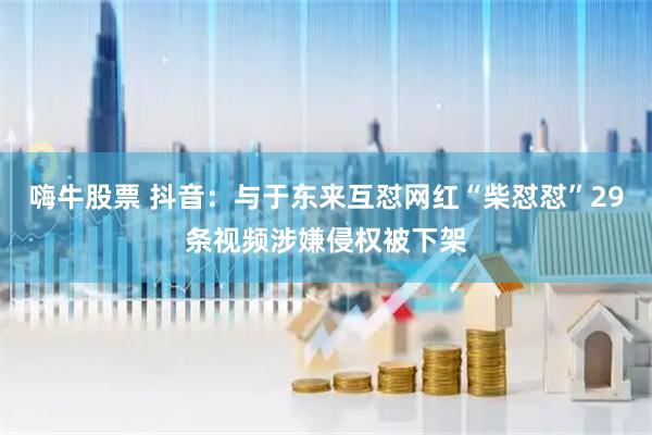 嗨牛股票 抖音：与于东来互怼网红“柴怼怼”29条视频涉嫌侵权被下架