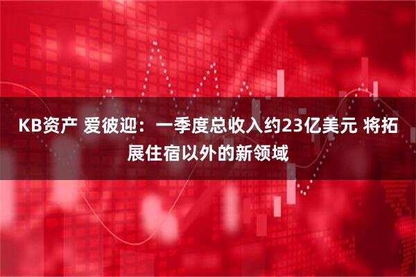 KB资产 爱彼迎：一季度总收入约23亿美元 将拓展住宿以外的新领域