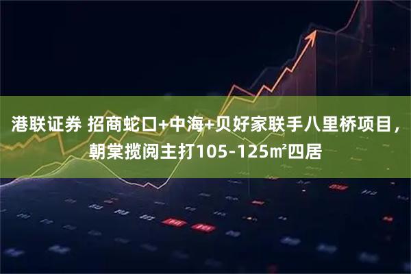 港联证券 招商蛇口+中海+贝好家联手八里桥项目，朝棠揽阅主打105-125㎡四居
