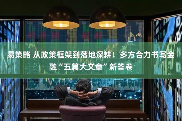 易策略 从政策框架到落地深耕!多方合力书写金融“五篇大文章”新答卷