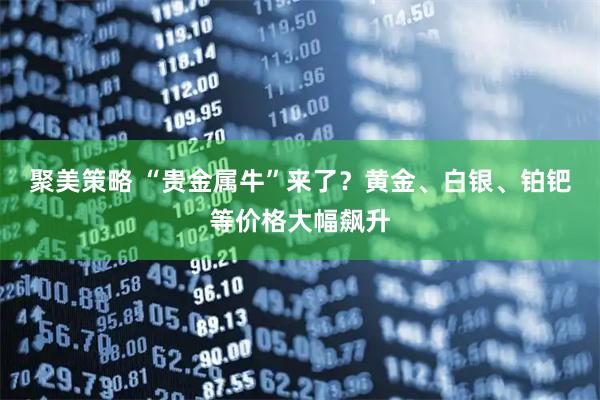 聚美策略 “贵金属牛”来了？黄金、白银、铂钯等价格大幅飙升