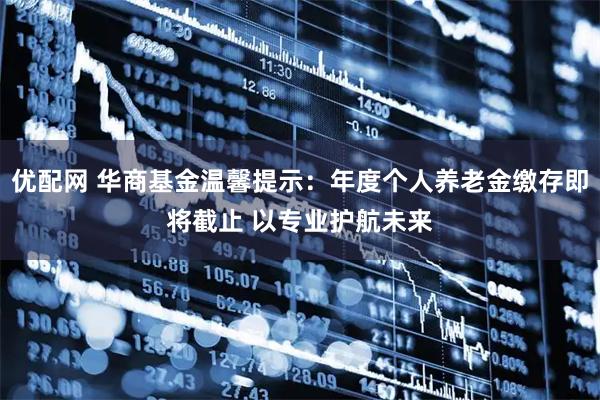 优配网 华商基金温馨提示：年度个人养老金缴存即将截止 以专业护航未来