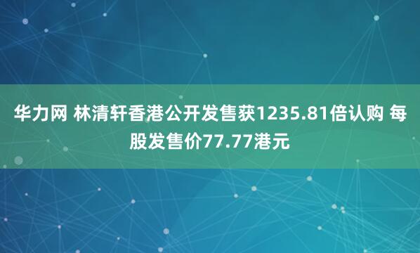 华力网 林清轩香港公开发售获1235.81倍认购 每股发售价77.77港元