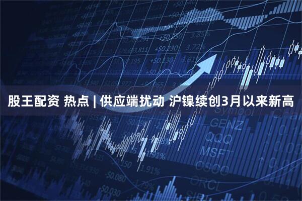 股王配资 热点 | 供应端扰动 沪镍续创3月以来新高