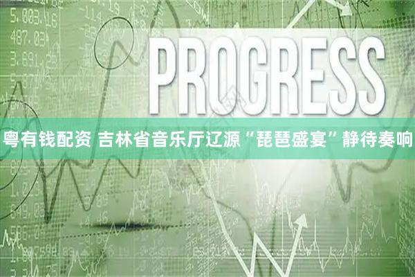 粤有钱配资 吉林省音乐厅辽源“琵琶盛宴”静待奏响