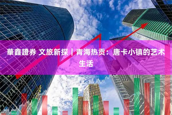華鑫證券 文旅新探｜青海热贡：唐卡小镇的艺术生活