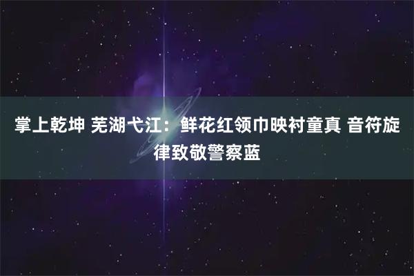 掌上乾坤 芜湖弋江：鲜花红领巾映衬童真 音符旋律致敬警察蓝
