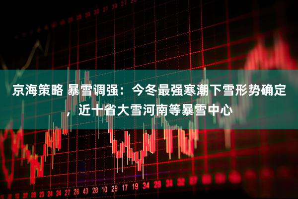 京海策略 暴雪调强：今冬最强寒潮下雪形势确定，近十省大雪河南等暴雪中心