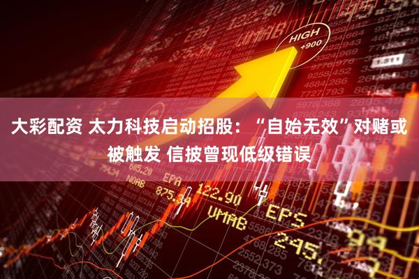 大彩配资 太力科技启动招股：“自始无效”对赌或被触发 信披曾现低级错误