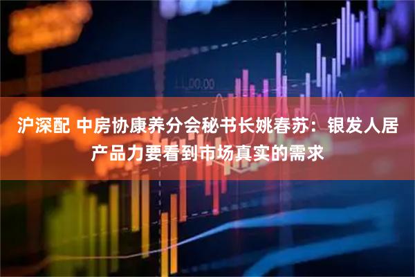 沪深配 中房协康养分会秘书长姚春苏：银发人居产品力要看到市场真实的需求