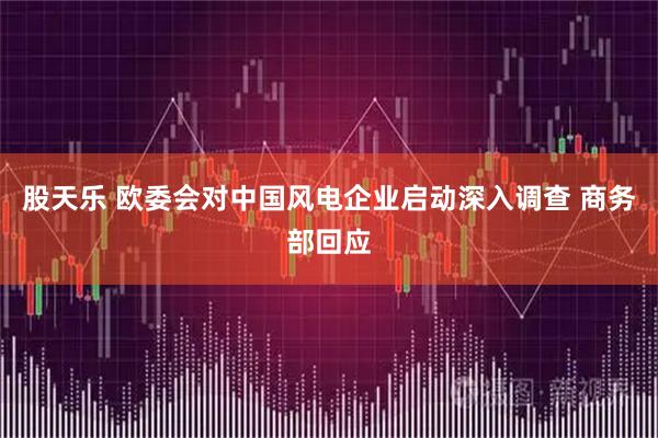 股天乐 欧委会对中国风电企业启动深入调查 商务部回应