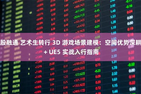股融通 艺术生转行 3D 游戏场景建模：空间优势深耕 + UE5 实战入行指南
