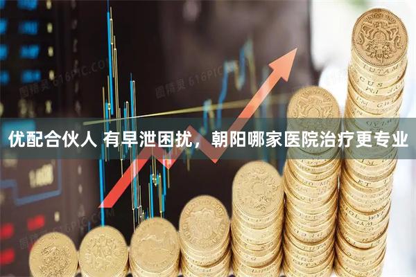 优配合伙人 有早泄困扰，朝阳哪家医院治疗更专业