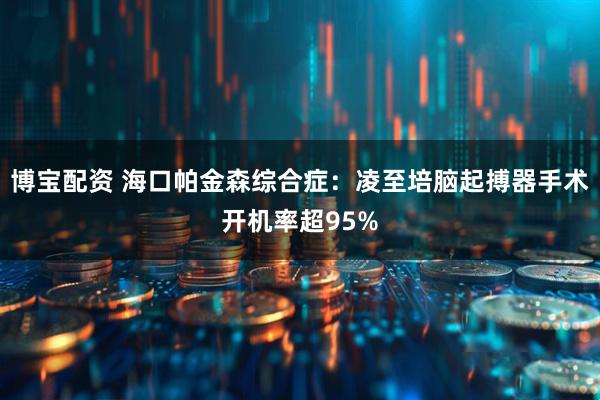博宝配资 海口帕金森综合症：凌至培脑起搏器手术开机率超95%