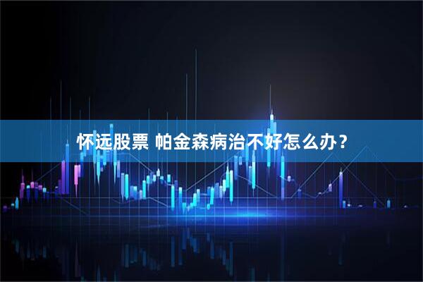怀远股票 帕金森病治不好怎么办？