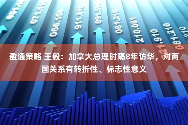 盈通策略 王毅：加拿大总理时隔8年访华，对两国关系有转折性、标志性意义