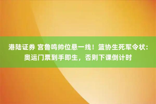 港陆证券 宫鲁鸣帅位悬一线！篮协生死军令状：奥运门票到手即生，否则下课倒计时