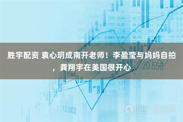 胜宇配资 袁心玥成南开老师！李盈莹与妈妈自拍，龚翔宇在美国很开心