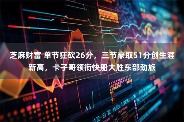 芝麻财富 单节狂砍26分，三节豪取51分创生涯新高，卡子哥领衔快船大胜东部劲旅